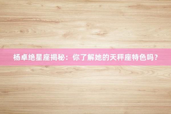 杨卓绝星座揭秘：你了解她的天秤座特色吗？
