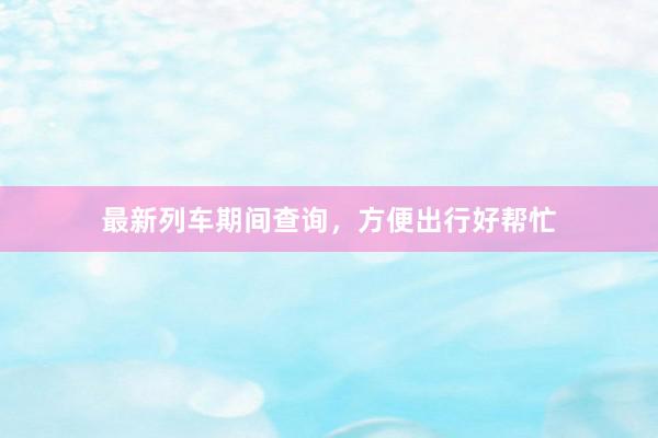 最新列车期间查询，方便出行好帮忙